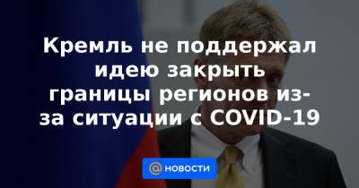 Кремль не поддержал идею закрыть границы регионов из-за ситуации с COVID-19 - news.mail.ru - Курганская обл.