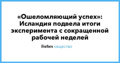 «Ошеломляющий успех»: Исландия подвела итоги эксперимента с сокращенной рабочей неделей - forbes.ru - Исландия