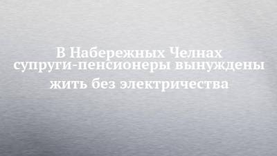 В Набережных Челнах супруги-пенсионеры вынуждены жить без электричества - chelny-izvest.ru - Набережные Челны