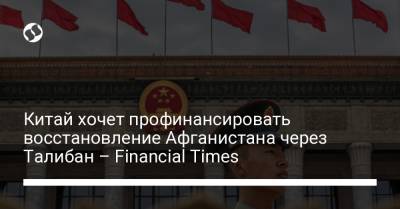 Китай хочет профинансировать восстановление Афганистана через Талибан – Financial Times - liga.net - Китай - Украина - Индия - Афганистан - Пакистан - район Синьцзян-Уйгурский - Туркестан