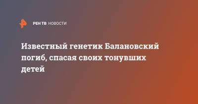 Известный генетик Балановский погиб, спасая своих тонувших детей - ren.tv - Россия - Костромская обл.