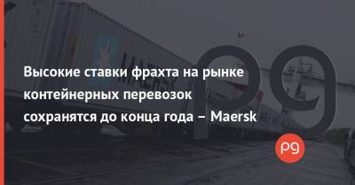 Высокие ставки фрахта на рынке контейнерных перевозок сохранятся до конца года – Maersk - thepage.ua - Китай - Украина - Европа