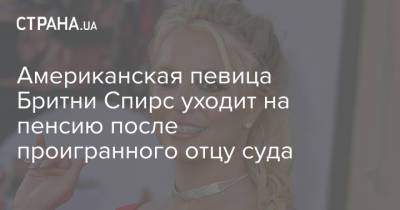 Бритни Спирс - Джейми Спирс - Американская певица Бритни Спирс уходит на пенсию после проигранного отцу суда - strana.ua - США - Украина
