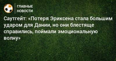 Саутгейт: «Потеря Эриксена стала большим ударом для Дании, но они блестяще справились, поймали эмоциональную волну» - bombardir.ru - Англия - Дания