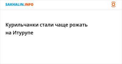 Курильчанки стали чаще рожать на Итурупе - sakhalin.info