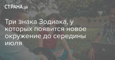 Три знака Зодиака, у которых появится новое окружение до середины июля - strana.ua - Украина