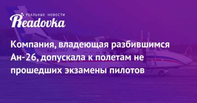 Компания, владеющая разбившимся Ан-26, допускала к полетам не прошедших экзамены пилотов - readovka.ru - Камчатский край