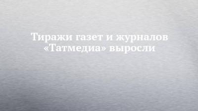 Тиражи газет и журналов «Татмедиа» выросли - chelny-izvest.ru - респ. Татарстан
