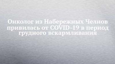 Онколог из Набережных Челнов привилась от COVID-19 в период грудного вскармливания - chelny-izvest.ru - Набережные Челны
