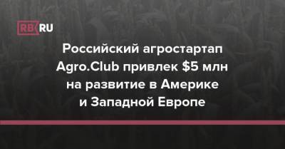 Российский агростартап Agro.Club привлек $5 млн на развитие в Америке и Западной Европе - rb.ru - США - Канада