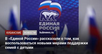 В «Единой России» рассказали о том, как воспользоваться новыми мерами поддержки семей с детьми - kubnews.ru - Россия