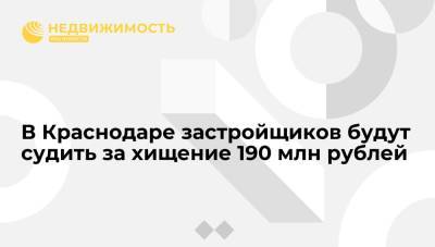 В Краснодаре застройщиков будут судить за хищение 190 млн рублей - realty.ria.ru - Россия - Краснодар
