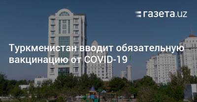 Туркменистан вводит обязательную вакцинацию от COVID-19 - gazeta.uz - Узбекистан - Туркмения