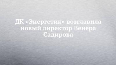 ДК «Энергетик» возглавила новый директор Венера Садирова - chelny-izvest.ru - Казахстан - Набережные Челны