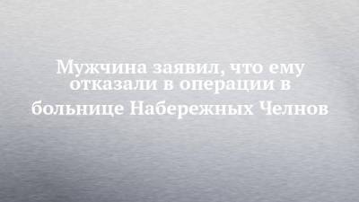 Мужчина заявил, что ему отказали в операции в больнице Набережных Челнов - chelny-izvest.ru - Набережные Челны - Альметьевск