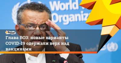 Адан Гебрейесус - Глава ВОЗ: новые варианты COVID-19 одержали верх над вакцинами - ridus.ru