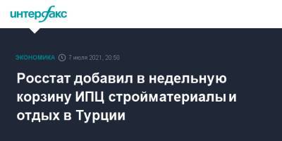 Полина Крючкова - Росстат добавил в недельную корзину ИПЦ стройматериалы и отдых в Турции - interfax.ru - Москва - Китай - Турция