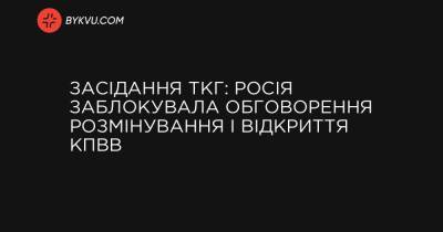 Засідання ТКГ: Росія заблокувала обговорення розмінування і відкриття КПВВ - bykvu.com - Украина - Росія