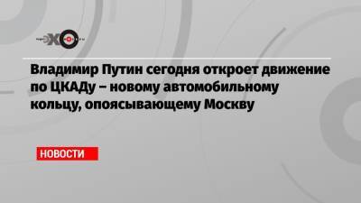 Владимир Путин - Владимир Путин сегодня откроет движение по ЦКАДу – новому автомобильному кольцу, опоясывающему Москву - echo.msk.ru - Москва