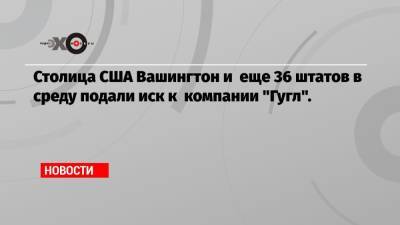 Столица США Вашингтон и еще 36 штатов в среду подали иск к компании «Гугл». - echo.msk.ru - США - Вашингтон