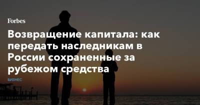 Возвращение капитала: как передать наследникам в России сохраненные за рубежом средства - forbes.ru - Россия