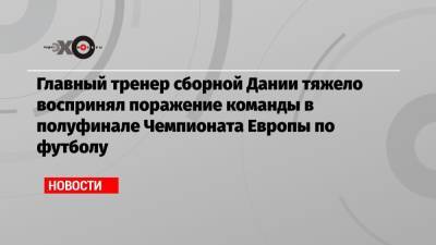 Главный тренер сборной Дании тяжело воспринял поражение команды в полуфинале Чемпионата Европы по футболу - echo.msk.ru - Дания