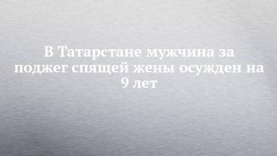 В Татарстане мужчина за поджег спящей жены осужден на 9 лет - chelny-izvest.ru - респ. Татарстан - Казань