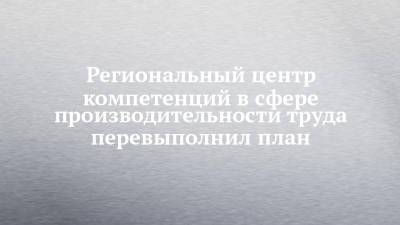 Региональный центр компетенций в сфере производительности труда перевыполнил план - chelny-izvest.ru - Россия - респ. Татарстан