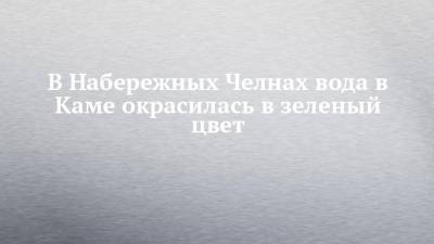 В Набережных Челнах вода в Каме окрасилась в зеленый цвет - chelny-izvest.ru - Набережные Челны