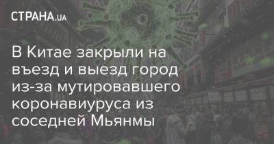 В Китае закрыли на въезд и выезд город из-за мутировавшего коронавиуруса из соседней Мьянмы - strana.ua - Китай - Украина - Бирма
