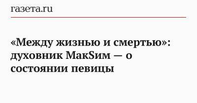 Марин Абросимов - «Между жизнью и смертью»: духовник МакSим — о состоянии певицы - gazeta.ru
