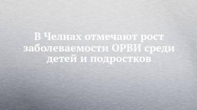В Челнах отмечают рост заболеваемости ОРВИ среди детей и подростков - chelny-izvest.ru - Набережные Челны