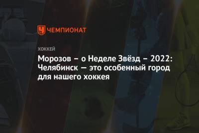 Алексей Морозов - Морозов – о Неделе Звёзд – 2022: Челябинск — это особенный город для нашего хоккея - championat.com - Челябинск
