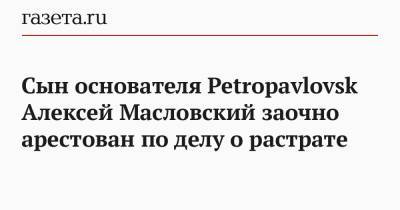 Ольга Бондарева - Сын основателя Petropavlovsk Алексей Масловский заочно арестован по делу о растрате - gazeta.ru - Москва - Россия - Petropavlovsk