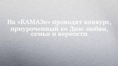 На «КАМАЗе» проводят конкурс, приуроченный ко Дню любви, семьи и верности - chelny-izvest.ru - Россия