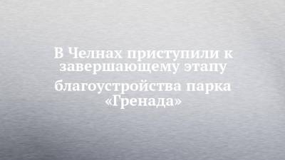 В Челнах приступили к завершающему этапу благоустройства парка «Гренада» - chelny-izvest.ru - Гренада