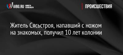 Житель Сясьстроя, напавший с ножом на знакомых, получил 10 лет колонии - ivbg.ru - Украина