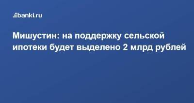 Михаил Мишустин - Мишустин: на поддержку сельской ипотеки будет выделено 2 млрд рублей - smartmoney.one - Россия