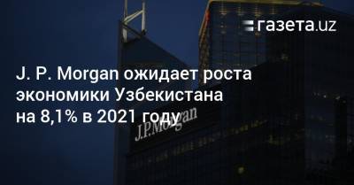 J. P. Morgan ожидает роста экономики Узбекистана на 8,1% в 2021 году - gazeta.uz - Узбекистан