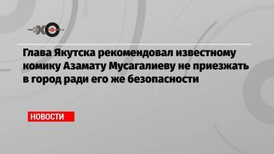 Азамат Мусагалиев - Глава Якутска рекомендовал известному комику Азамату Мусагалиеву не приезжать в город ради его же безопасности - echo.msk.ru - Якутск