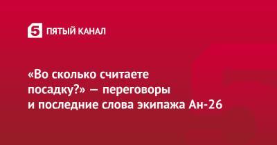 «Во сколько считаете посадку?» — переговоры и последние слова экипажа Ан-26 - 5-tv.ru