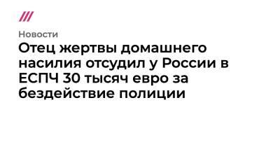 Отец жертвы домашнего насилия отсудил у России в ЕСПЧ 30 тысяч евро за бездействие полиции - tvrain.ru - Россия - Чебоксары