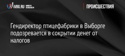 Гендиректор птицефабрики в Выборге подозревается в сокрытии денег от налогов - ivbg.ru - Украина - Ленинградская обл. - Выборг