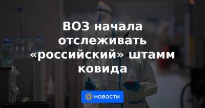 Владислав Жемчугов - ВОЗ начала отслеживать «российский» штамм ковида - news.mail.ru - Россия - Англия - Колумбия - Бразилия - Дания - Филиппины - Индонезия