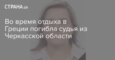 Во время отдыха в Греции погибла судья из Черкасской области - strana.ua - Украина - Донецк - Черкасская обл. - Греция