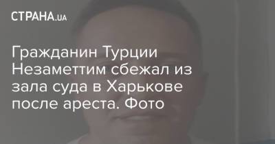 Гражданин Турции Незаметтим сбежал из зала суда в Харькове после ареста. Фото - strana.ua - Украина - Турция - Харьковская обл. - Харьков