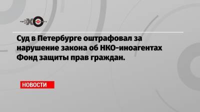 Алексей Навальный - Ольга Гусева - Суд в Петербурге оштрафовал за нарушение закона об НКО-иноагентах Фонд защиты прав граждан. - echo.msk.ru - Россия - Санкт-Петербург