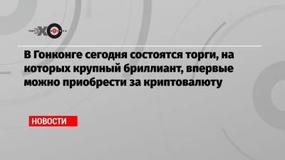 В Гонконге сегодня состоятся торги, на которых крупный бриллиант, впервые можно приобрести за криптовалюту - echo.msk.ru - Гонконг - Гонконг