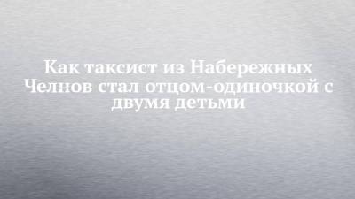Как таксист из Набережных Челнов стал отцом-одиночкой с двумя детьми - chelny-izvest.ru - Набережные Челны