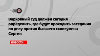 Сергий - Верховный суд должен сегодня определить, где будут проходить заседания по делу против бывшего схиигумена Сергия - echo.msk.ru - Москва - Свердловская обл.